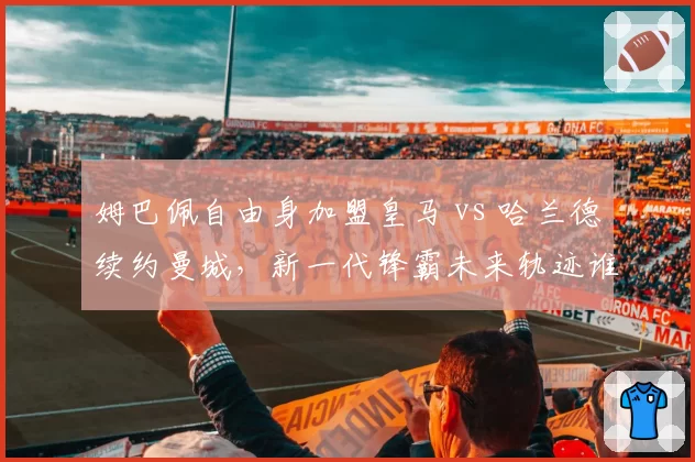 姆巴佩自由身加盟皇马 vs 哈兰德续约曼城，新一代锋霸未来轨迹谁更优