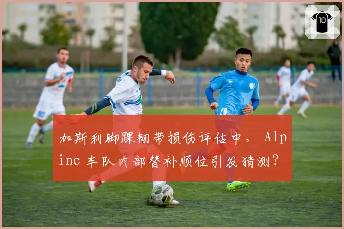 加斯利脚踝韧带损伤评估中， Alpine 车队内部替补顺位引发猜测？