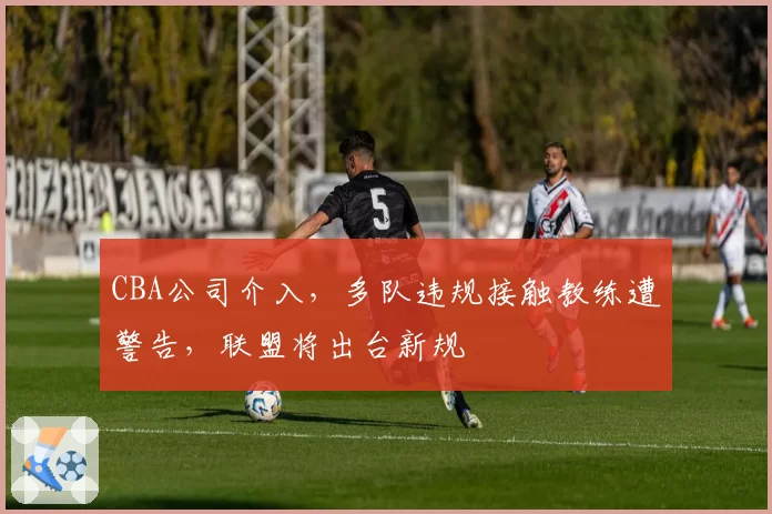 CBA公司介入,多队违规接触教练遭警告,联盟将出台新规