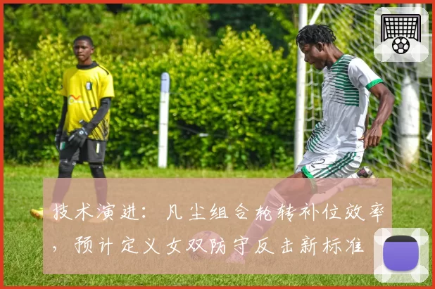 技术演进：凡尘组合轮转补位效率，预计定义女双防守反击新标准