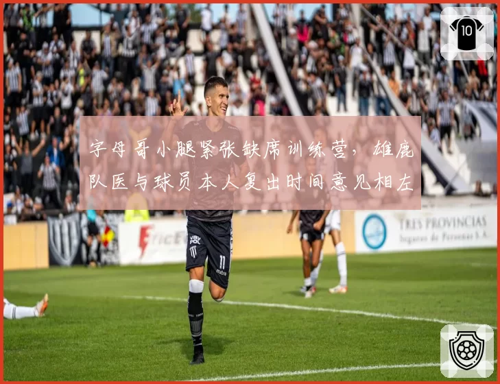 字母哥小腿紧张缺席训练营,雄鹿队医与球员本人复出时间意见相左