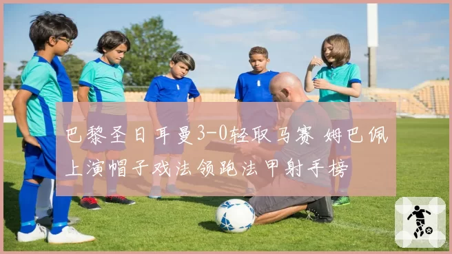 巴黎圣日耳曼3-0轻取马赛 姆巴佩上演帽子戏法领跑法甲射手榜