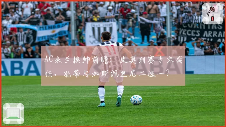 AC米兰换帅前瞻：皮奥利赛季末离任，孔蒂与加斯佩里尼二选一？