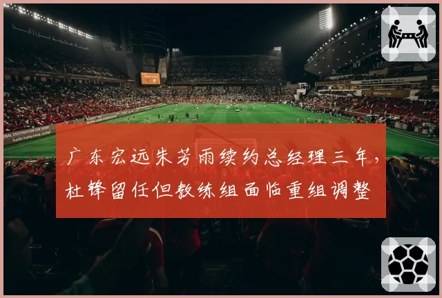 广东宏远朱芳雨续约总经理三年，杜锋留任但教练组面临重组调整