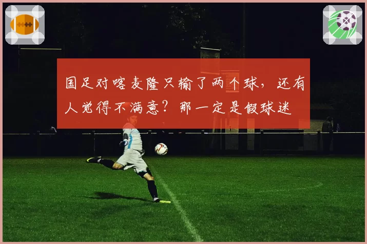 国足对喀麦隆只输了两个球,还有人觉得不满意?那一定是假球迷