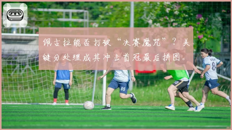 佩古拉能否打破“决赛魔咒”?关键分处理成其冲击首冠最后拼图。