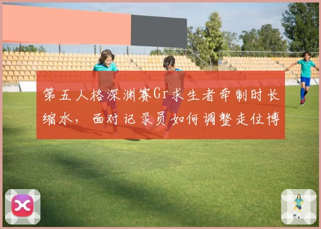 第五人格深渊赛Gr求生者牵制时长缩水，面对记录员如何调整走位博弈？
