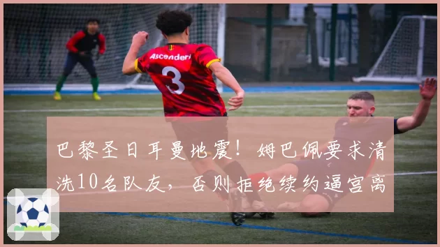 巴黎圣日耳曼地震！姆巴佩要求清洗10名队友，否则拒绝续约逼宫离队