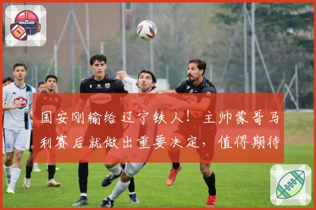 国安刚输给辽宁铁人！主帅蒙哥马利赛后就做出重要决定，值得期待