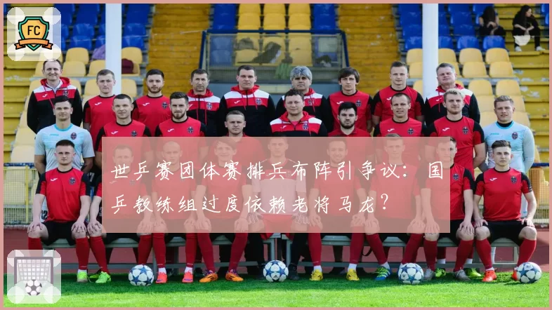 世乒赛团体赛排兵布阵引争议:国乒教练组过度依赖老将马龙?