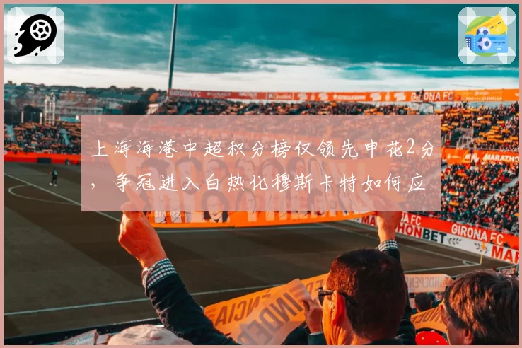 上海海港中超积分榜仅领先申花2分，争冠进入白热化穆斯卡特如何应对？