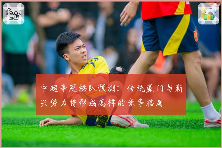 中超争冠梯队预测:传统豪门与新兴势力将形成怎样的竞争格局