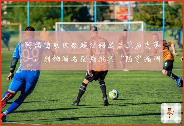 阿诺德助攻数超拉姆成后卫历史第一,利物浦名宿痛批其“防守漏洞配不上纪录”