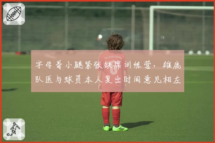 字母哥小腿紧张缺席训练营,雄鹿队医与球员本人复出时间意见相左