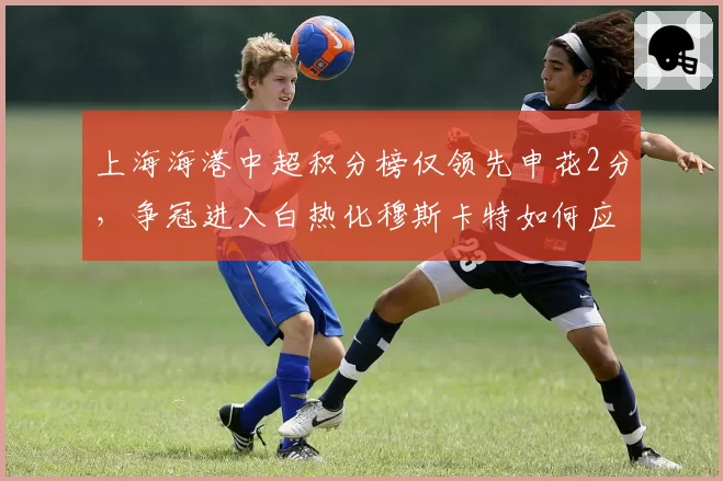 上海海港中超积分榜仅领先申花2分，争冠进入白热化穆斯卡特如何应对？