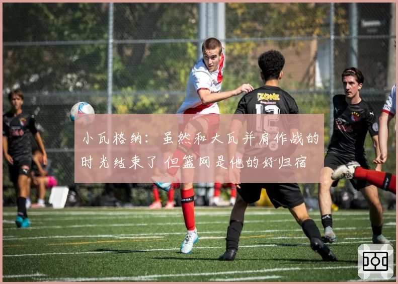 小瓦格纳:虽然和大瓦并肩作战的时光结束了 但篮网是他的好归宿