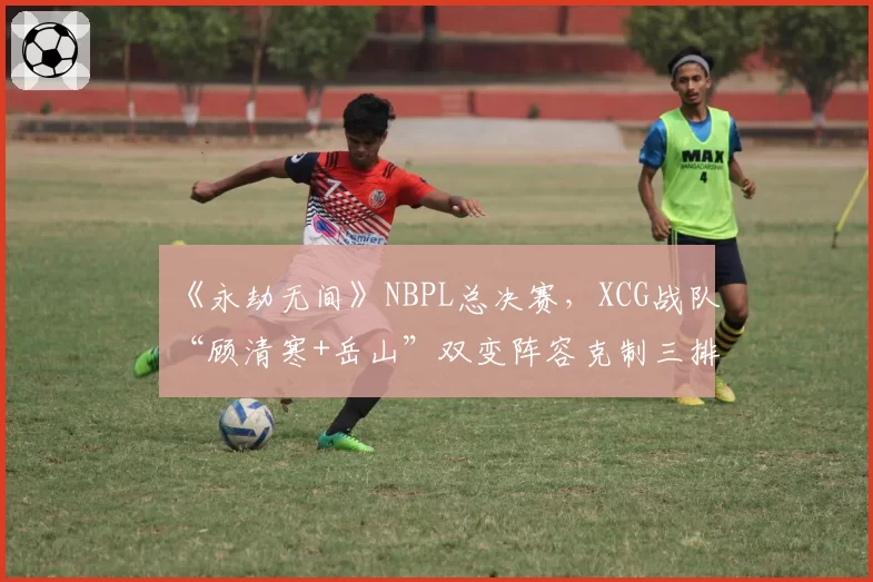 《永劫无间》NBPL总决赛,XCG战队“顾清寒+岳山”双变阵容克制三排火男