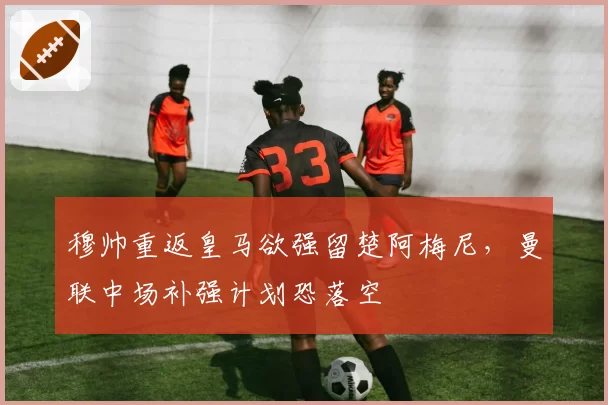 穆帅重返皇马欲强留楚阿梅尼，曼联中场补强计划恐落空