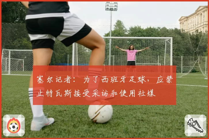 塞尔记者：为了西班牙足球，应禁止特瓦斯接受采访和使用社媒