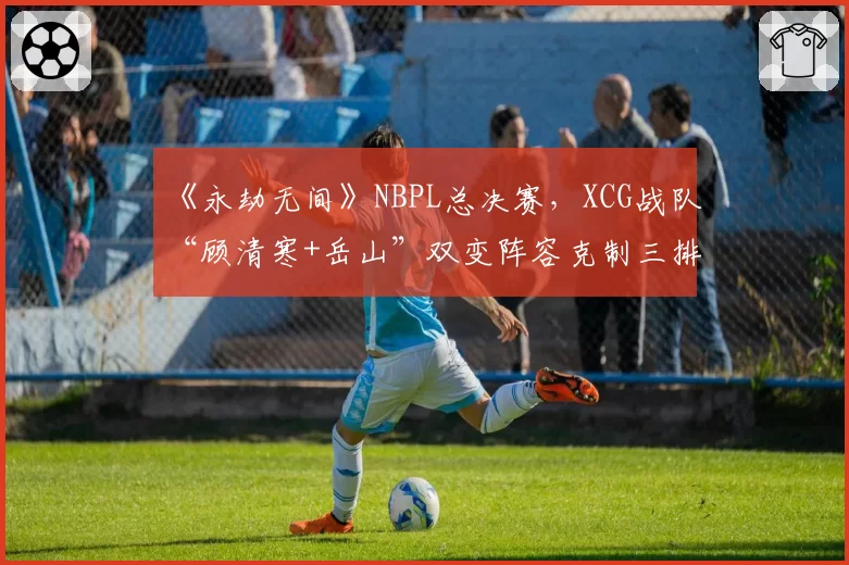 《永劫无间》NBPL总决赛,XCG战队“顾清寒+岳山”双变阵容克制三排火男