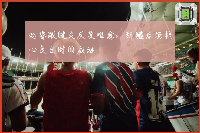 赵睿跟腱炎反复难愈，新疆后场核心复出时间成谜
