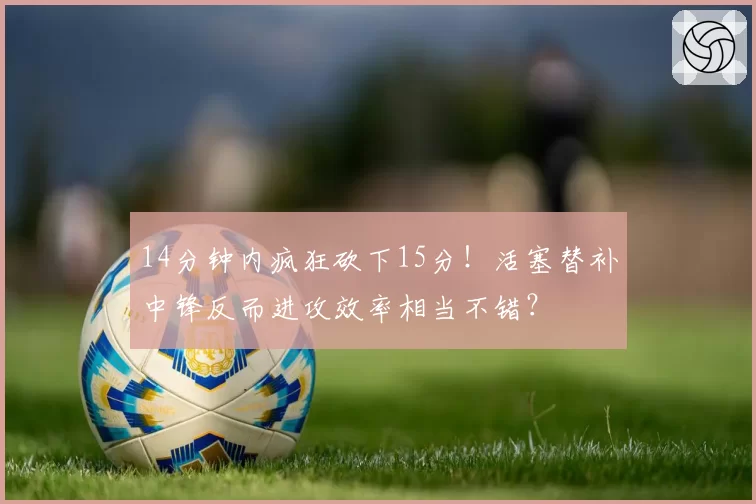 14分钟内疯狂砍下15分！活塞替补中锋反而进攻效率相当不错？
