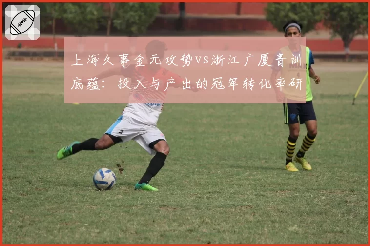 上海久事金元攻势vs浙江广厦青训底蕴:投入与产出的冠军转化率研究