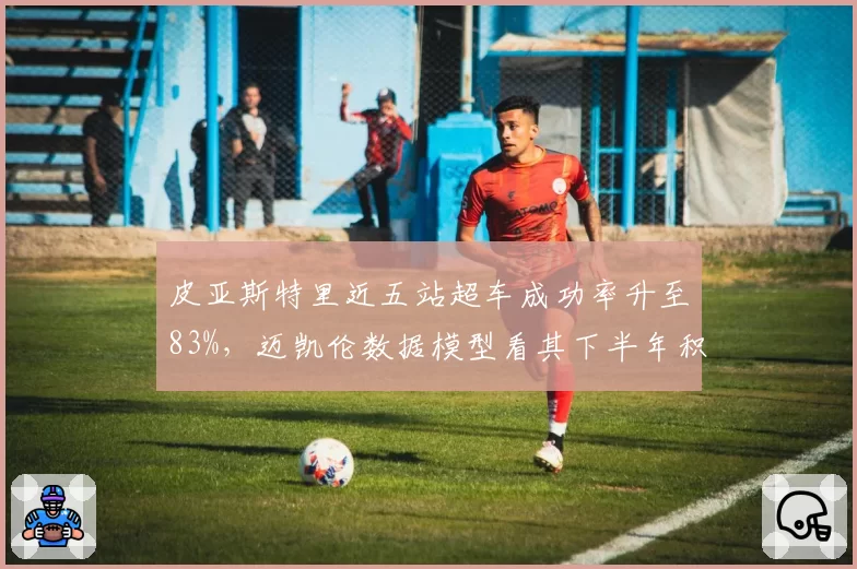 皮亚斯特里近五站超车成功率升至83%,迈凯伦数据模型看其下半年积分超诺里斯