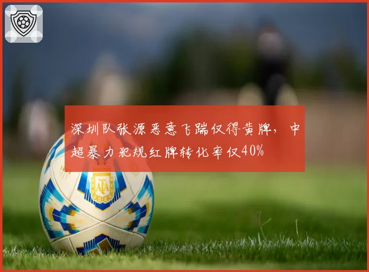 深圳队张源恶意飞踹仅得黄牌，中超暴力犯规红牌转化率仅40%