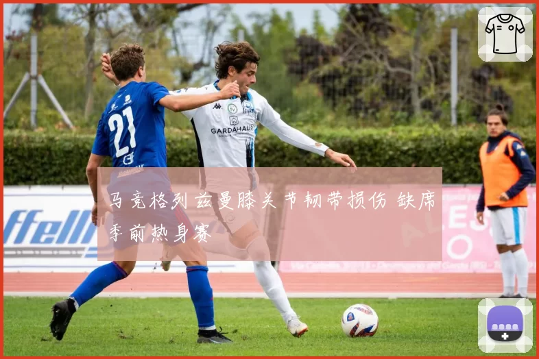 马竞格列兹曼膝关节韧带损伤 缺席季前热身赛