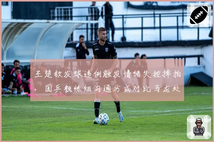 王楚钦发球违例触发情绪失控摔拍,国乒教练组沟通方式对比马龙处理显差距?