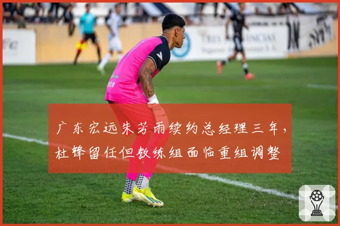广东宏远朱芳雨续约总经理三年，杜锋留任但教练组面临重组调整