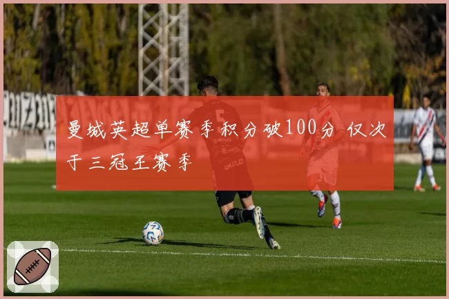 曼城英超单赛季积分破100分 仅次于三冠王赛季