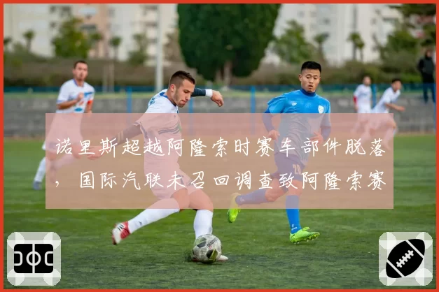 诺里斯超越阿隆索时赛车部件脱落,国际汽联未召回调查致阿隆索赛后怒摔头盔