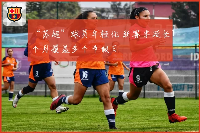 “苏超”球员年轻化 新赛季延长1个月覆盖多个节假日