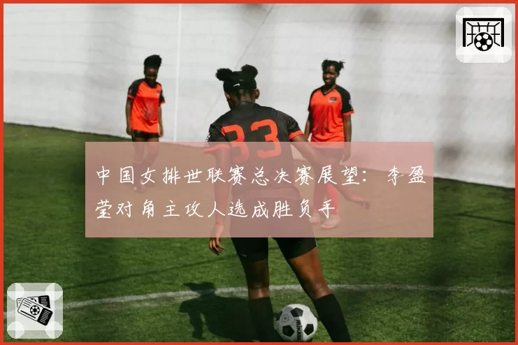中国女排世联赛总决赛展望：李盈莹对角主攻人选成胜负手