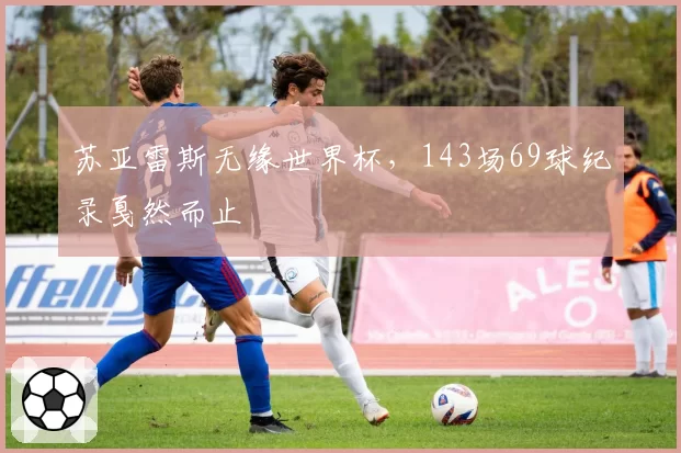 苏亚雷斯无缘世界杯，143场69球纪录戛然而止
