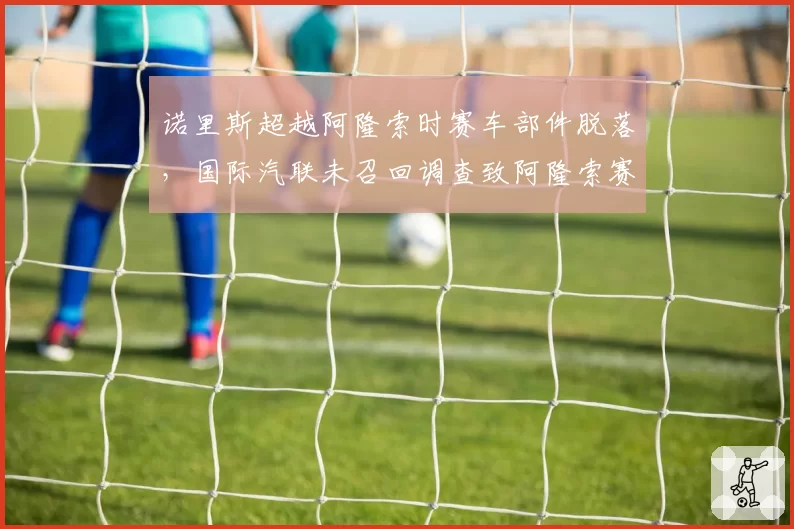 诺里斯超越阿隆索时赛车部件脱落,国际汽联未召回调查致阿隆索赛后怒摔头盔