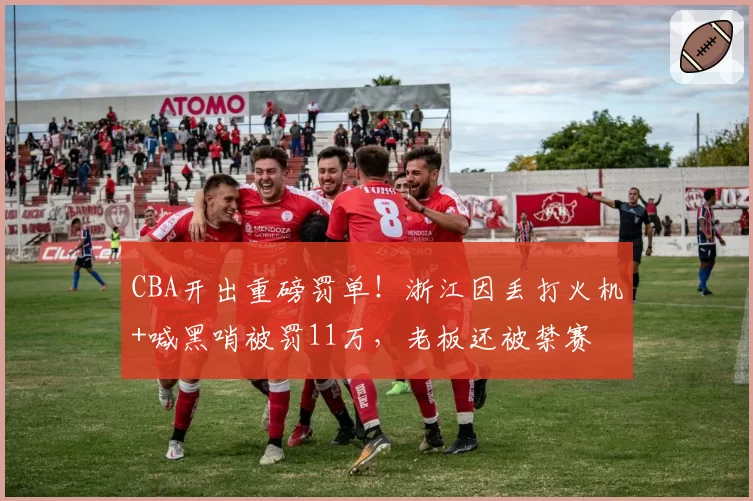 CBA开出重磅罚单！浙江因丢打火机+喊黑哨被罚11万，老板还被禁赛