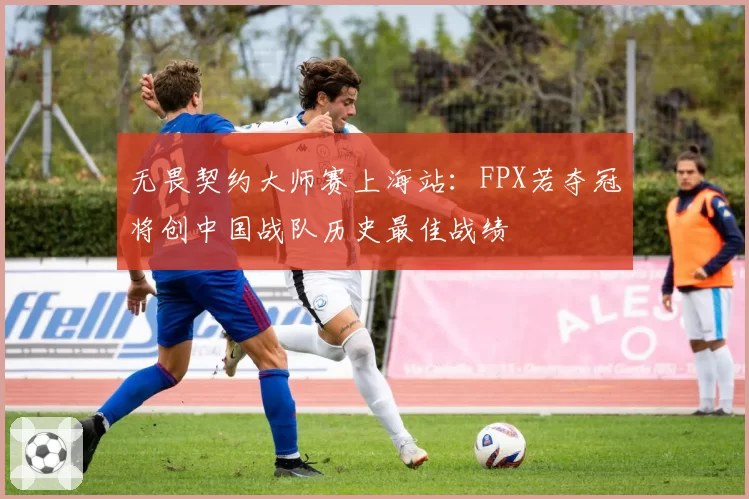 无畏契约大师赛上海站:FPX若夺冠将创中国战队历史最佳战绩
