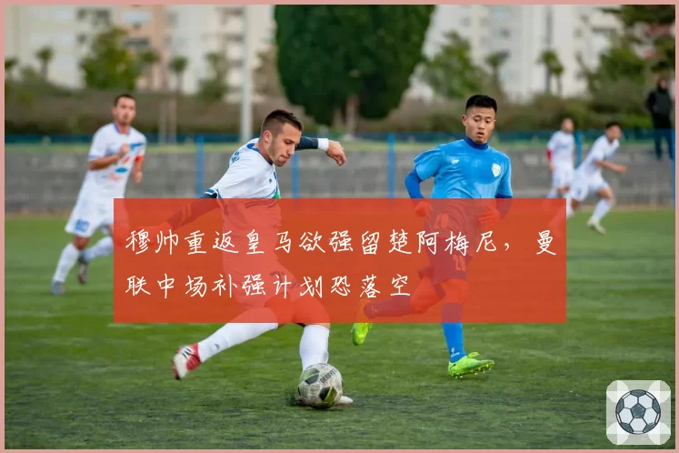 穆帅重返皇马欲强留楚阿梅尼，曼联中场补强计划恐落空