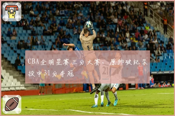 CBA全明星赛三分大赛,原帅破纪录投中31分夺冠