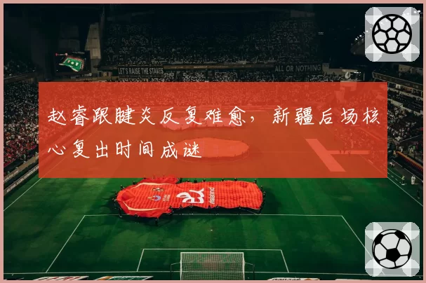 赵睿跟腱炎反复难愈，新疆后场核心复出时间成谜