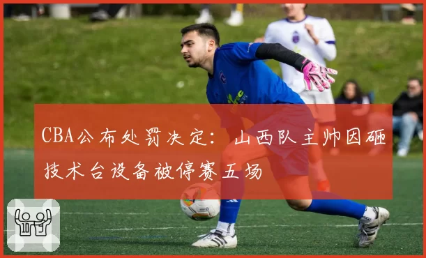 CBA公布处罚决定：山西队主帅因砸技术台设备被停赛五场
