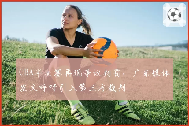 CBA半决赛再现争议判罚,广东媒体发文呼吁引入第三方裁判