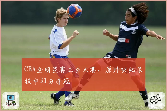 CBA全明星赛三分大赛,原帅破纪录投中31分夺冠