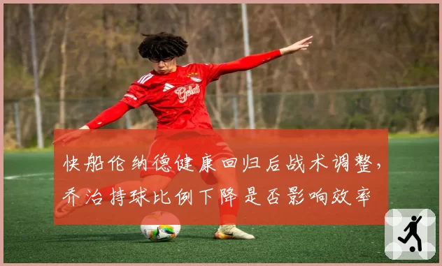 快船伦纳德健康回归后战术调整,乔治持球比例下降是否影响效率