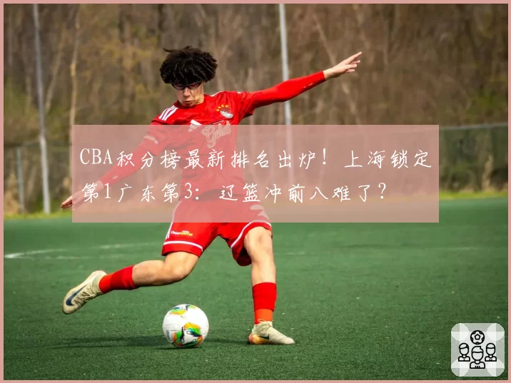 CBA积分榜最新排名出炉！上海锁定第1广东第3：辽篮冲前八难了？