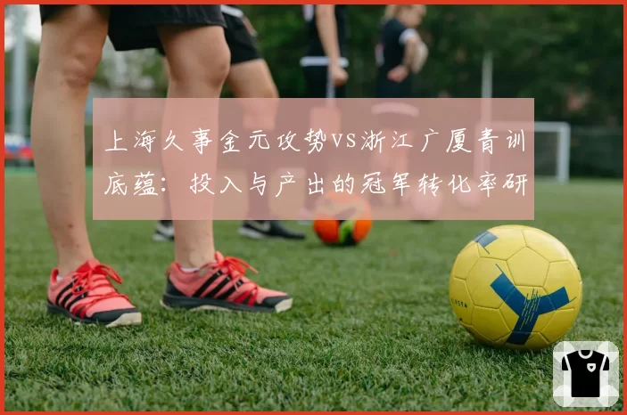 上海久事金元攻势vs浙江广厦青训底蕴:投入与产出的冠军转化率研究