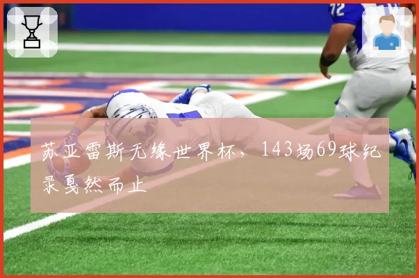 苏亚雷斯无缘世界杯，143场69球纪录戛然而止